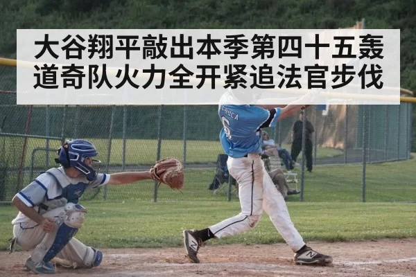 大谷翔平敲出本季第四十五轰道奇队火力全开紧追法官步伐
