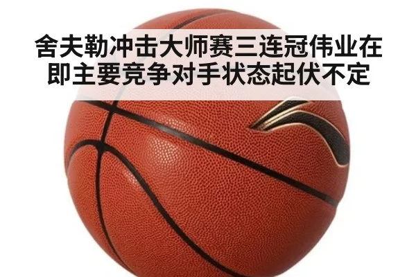 舍夫勒冲击大师赛三连冠伟业在即主要竞争对手状态起伏不定