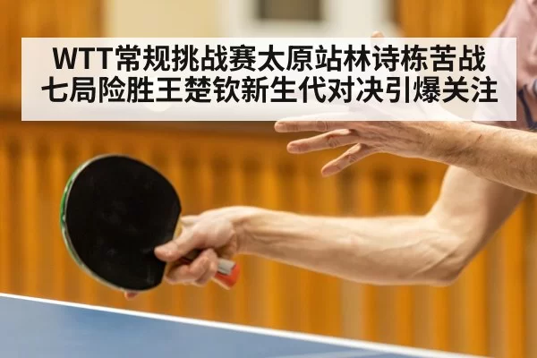 WTT常规挑战赛太原站林诗栋苦战七局险胜王楚钦新生代对决引爆关注