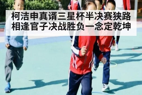 柯洁申真谞三星杯半决赛狭路相逢官子决战胜负一念定乾坤