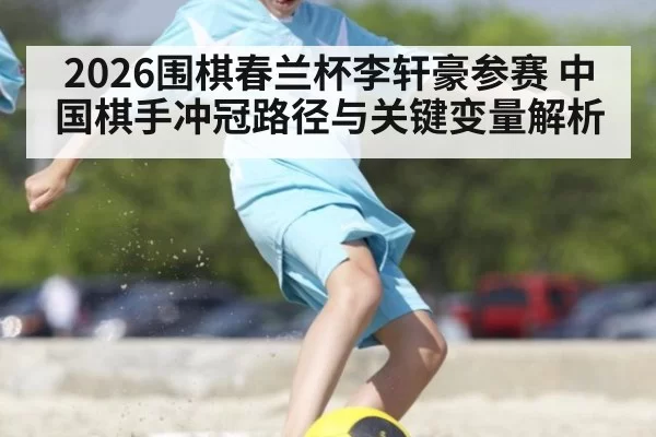 2026围棋春兰杯李轩豪参赛 中国棋手冲冠路径与关键变量解析